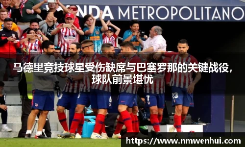 马德里竞技球星受伤缺席与巴塞罗那的关键战役，球队前景堪忧