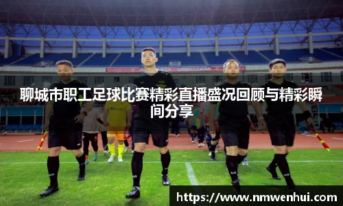 聊城市职工足球比赛精彩直播盛况回顾与精彩瞬间分享