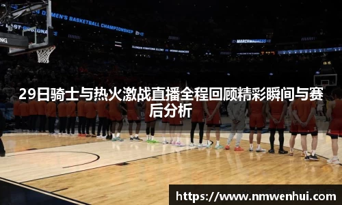 29日骑士与热火激战直播全程回顾精彩瞬间与赛后分析