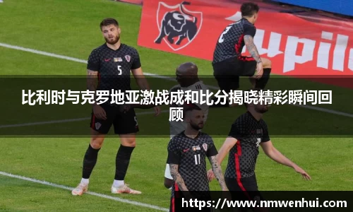 比利时与克罗地亚激战成和比分揭晓精彩瞬间回顾